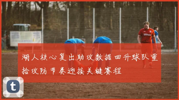 湖人核心复出助攻数据回升球队重拾攻防节奏迎接关键赛程