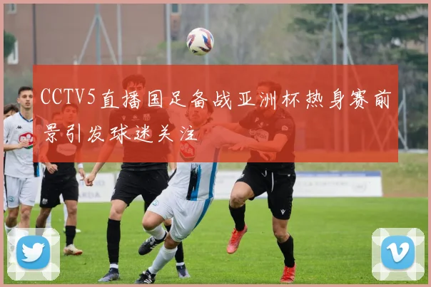 CCTV5直播国足备战亚洲杯热身赛前景引发球迷关注