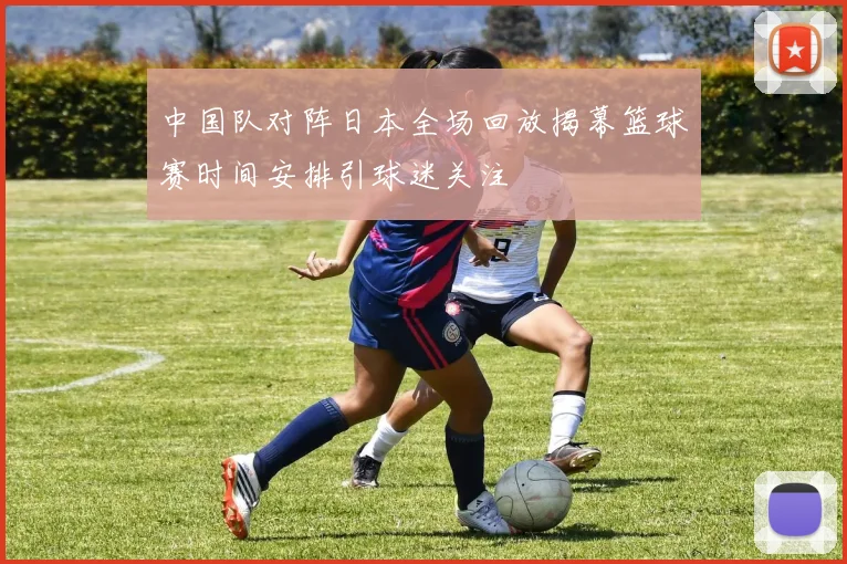 中国队对阵日本全场回放揭幕篮球赛时间安排引球迷关注