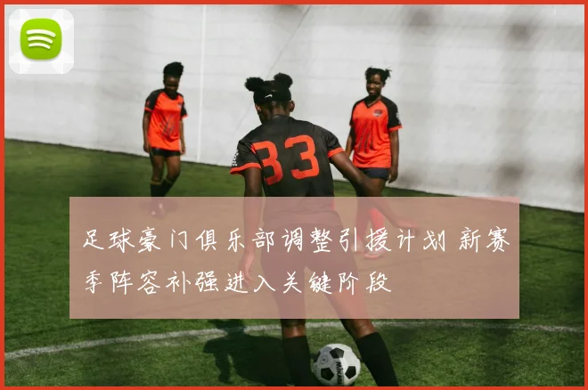 足球豪门俱乐部调整引援计划 新赛季阵容补强进入关键阶段