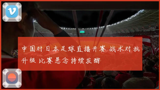 中国对日本足球直播开赛 战术对抗升级 比赛悬念持续发酵