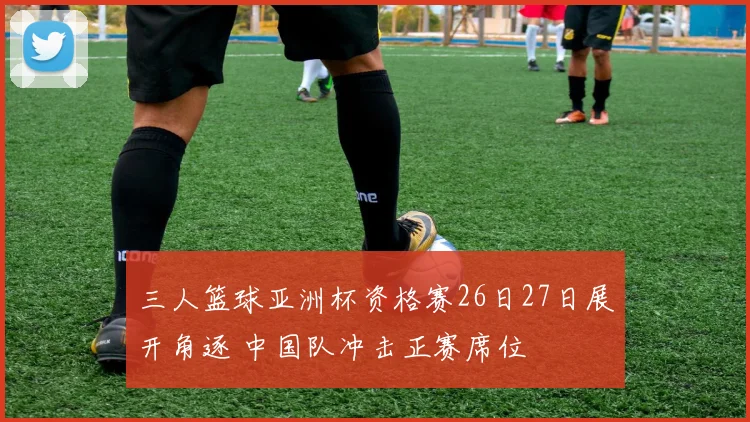 三人篮球亚洲杯资格赛26日27日展开角逐 中国队冲击正赛席位