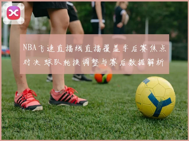 NBA飞速直播线直播覆盖季后赛焦点对决 球队轮换调整与赛后数据解析
