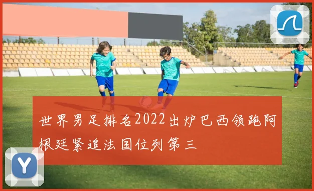 世界男足排名2022出炉巴西领跑阿根廷紧追法国位列第三
