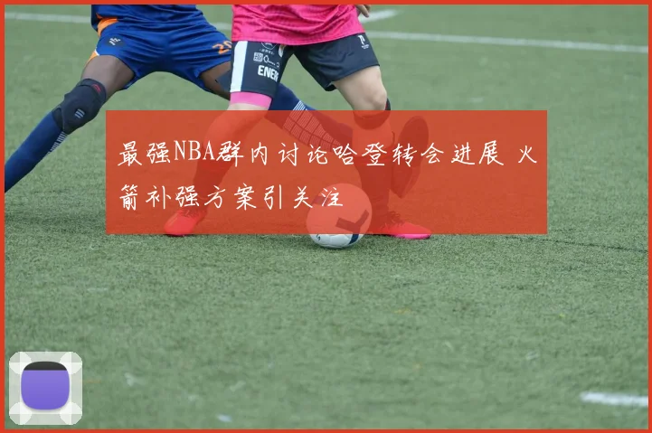 最强NBA群内讨论哈登转会进展 火箭补强方案引关注