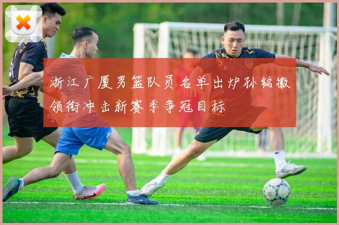 浙江广厦男篮队员名单出炉孙铭徽领衔冲击新赛季争冠目标