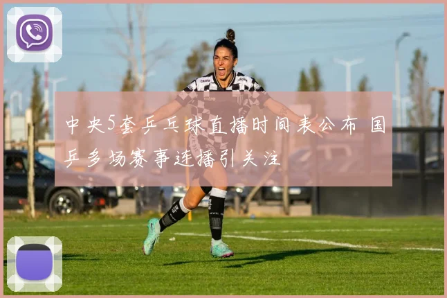 中央5套乒乓球直播时间表公布 国乒多场赛事连播引关注