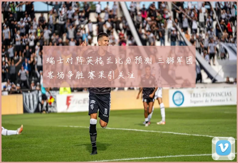 瑞士对阵英格兰比分预测 三狮军团客场争胜 赛果引关注