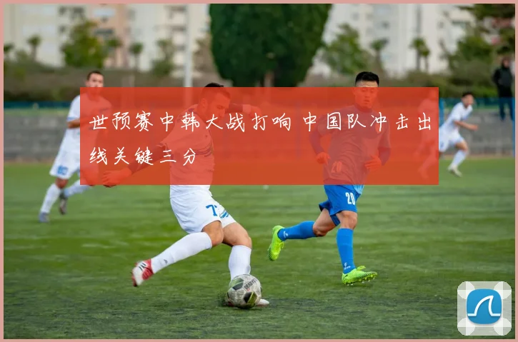 世预赛中韩大战打响 中国队冲击出线关键三分