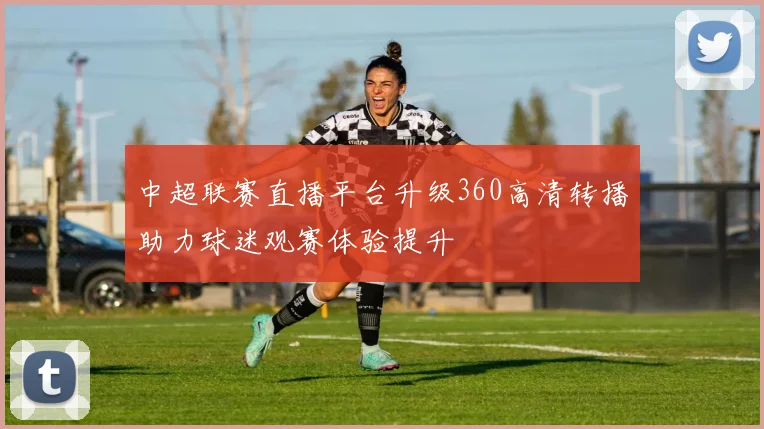 中超联赛直播平台升级360高清转播助力球迷观赛体验提升
