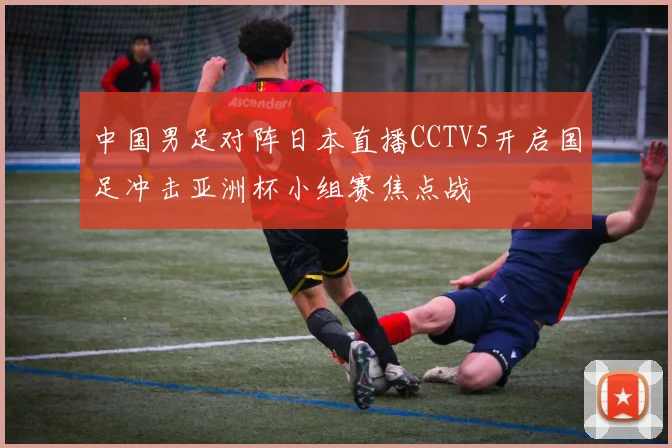 中国男足对阵日本直播CCTV5开启国足冲击亚洲杯小组赛焦点战