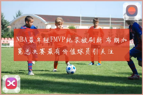NBA最年轻FMVP纪录被刷新 布朗加冕总决赛最有价值球员引关注