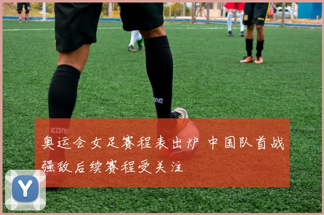奥运会女足赛程表出炉 中国队首战强敌后续赛程受关注
