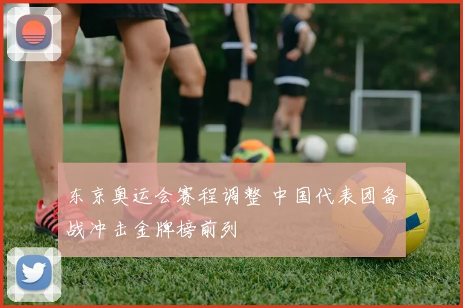 东京奥运会赛程调整 中国代表团备战冲击金牌榜前列