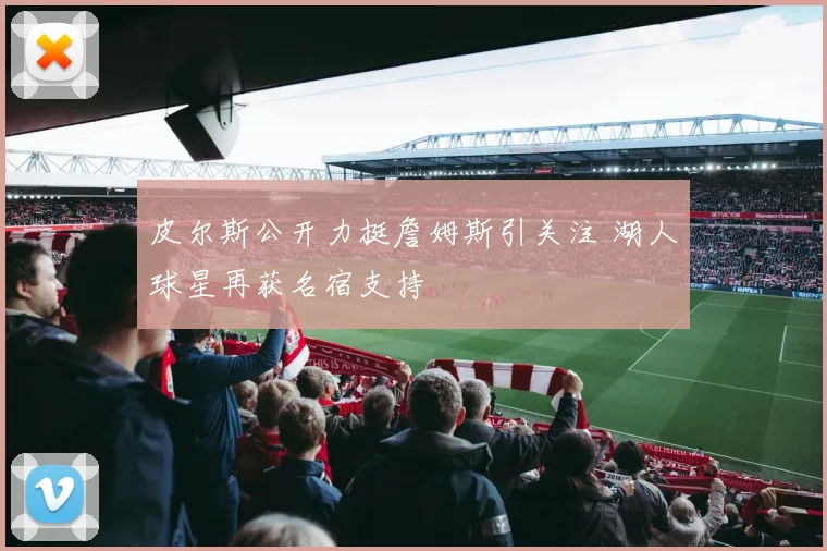 皮尔斯公开力挺詹姆斯引关注 湖人球星再获名宿支持