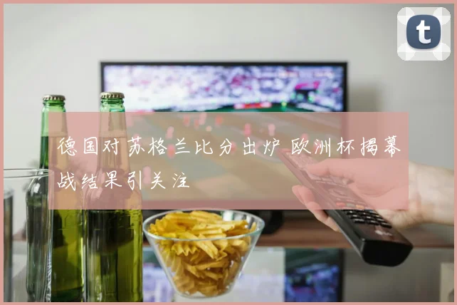 德国对苏格兰比分出炉 欧洲杯揭幕战结果引关注