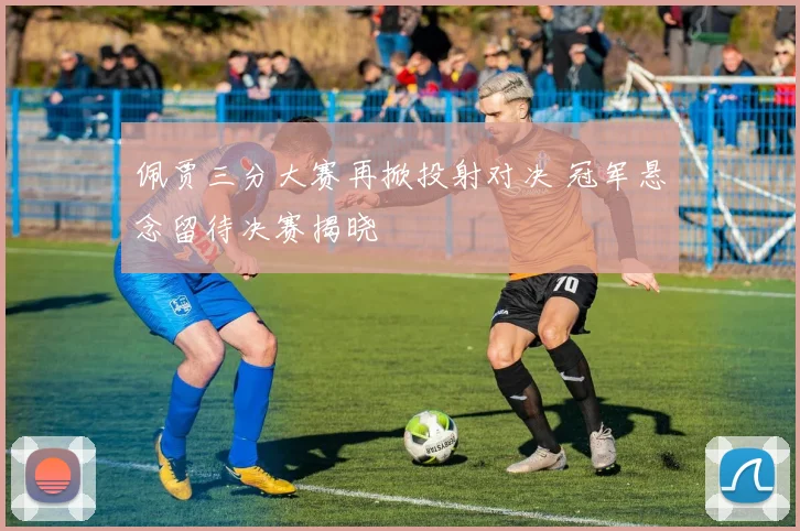 佩贾三分大赛再掀投射对决 冠军悬念留待决赛揭晓