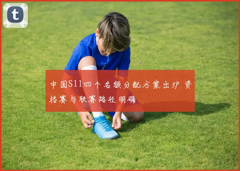 中国S11四个名额分配方案出炉 资格赛与联赛路径明确