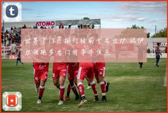 世界守门员排行榜前十名出炉 诺伊尔领跑多名门将争夺焦点