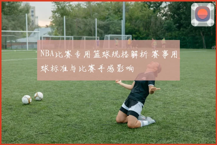 NBA比赛专用篮球规格解析 赛事用球标准与比赛手感影响