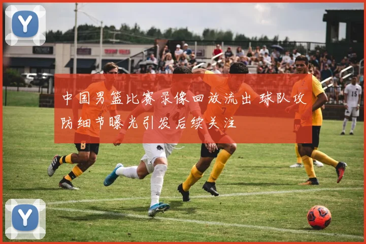 中国男篮比赛录像回放流出 球队攻防细节曝光引发后续关注