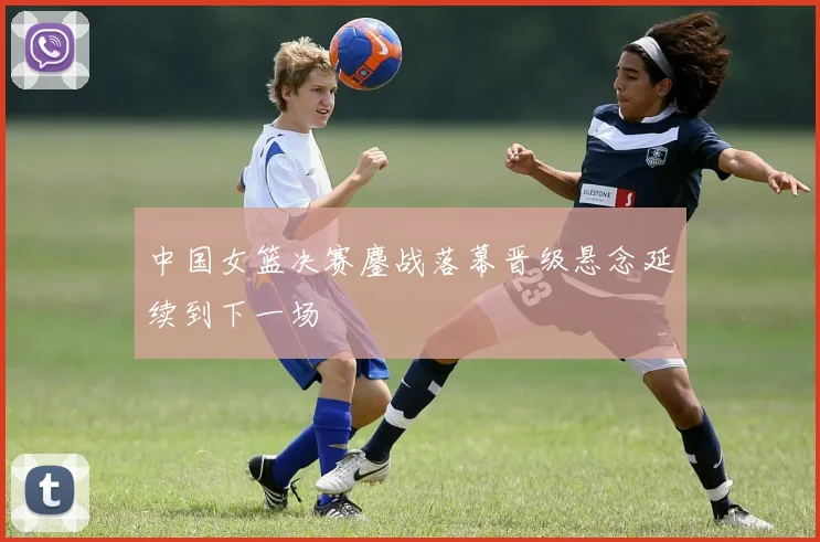 中国女篮决赛鏖战落幕晋级悬念延续到下一场