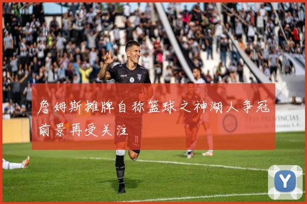 詹姆斯摊牌自称篮球之神湖人争冠前景再受关注