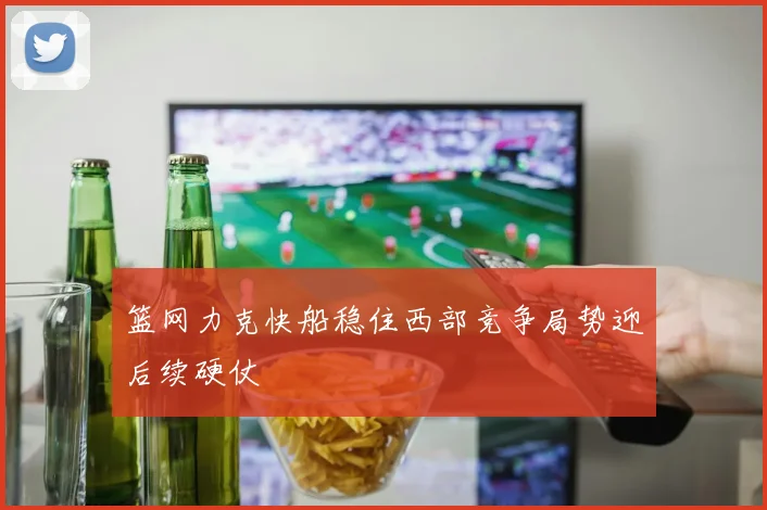 篮网力克快船稳住西部竞争局势迎后续硬仗