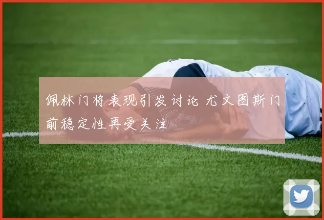 佩林门将表现引发讨论 尤文图斯门前稳定性再受关注