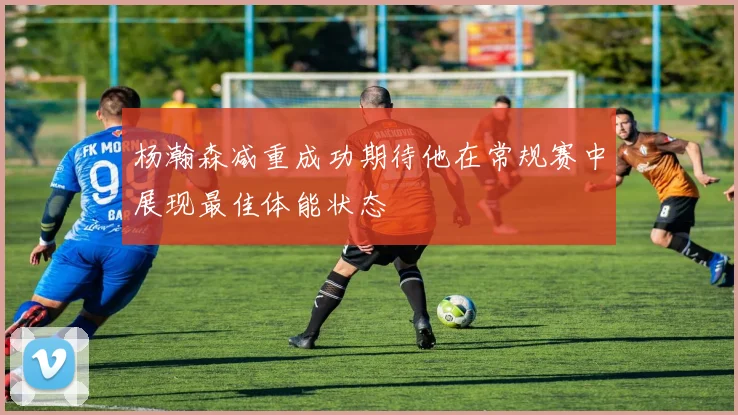 杨瀚森减重成功期待他在常规赛中展现最佳体能状态
