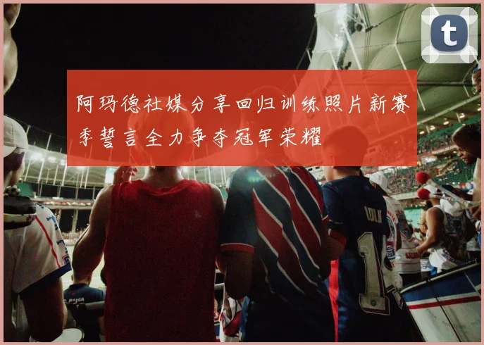 阿玛德社媒分享回归训练照片新赛季誓言全力争夺冠军荣耀