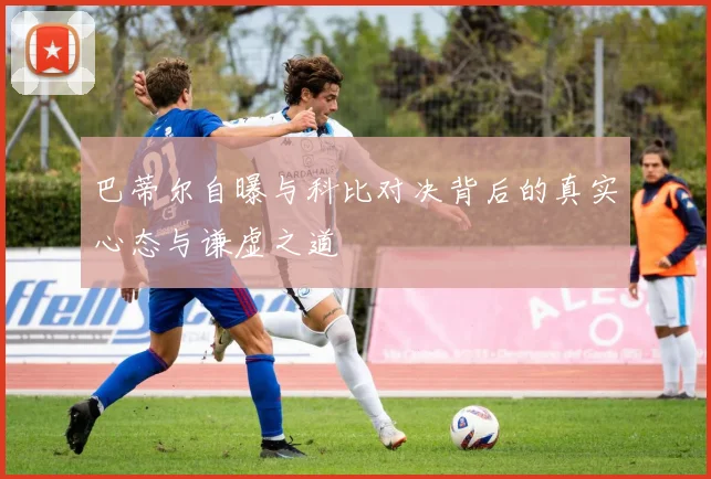 巴蒂尔自曝与科比对决背后的真实心态与谦虚之道