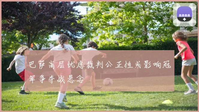 巴萨高层忧虑裁判公正性或影响冠军争夺战悬念