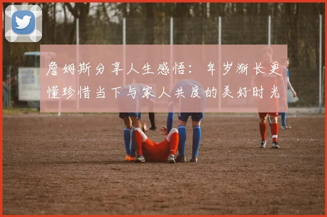 詹姆斯分享人生感悟：年岁渐长更懂珍惜当下与家人共度的美好时光