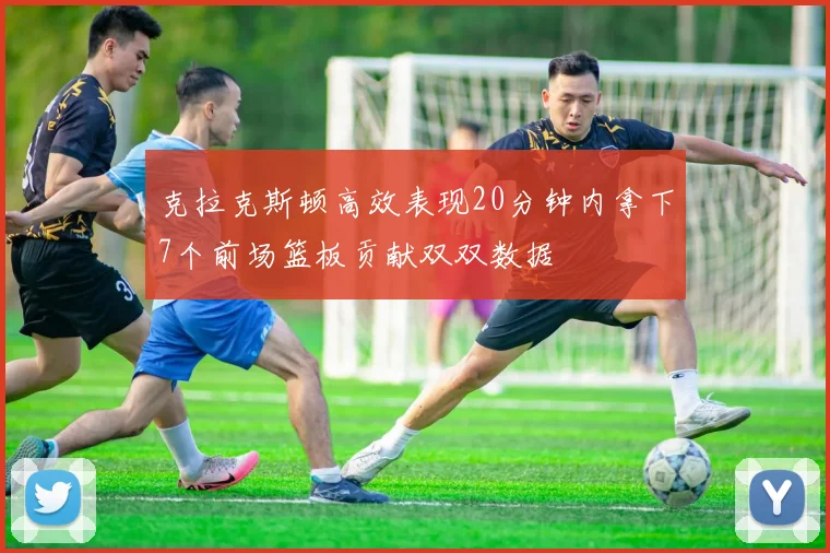 克拉克斯顿高效表现20分钟内拿下7个前场篮板贡献双双数据