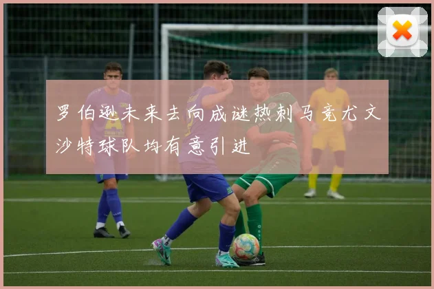 罗伯逊未来去向成谜热刺马竞尤文沙特球队均有意引进