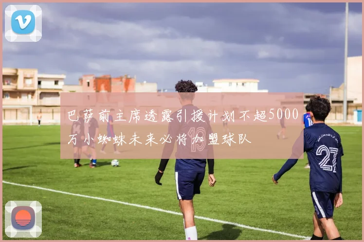 巴萨前主席透露引援计划不超5000万小蜘蛛未来必将加盟球队