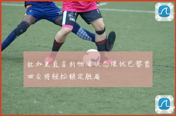 杜加里直言利物浦状态堪忧巴黎首回合将轻松锁定胜局