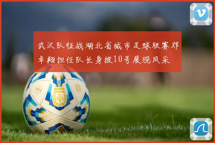 武汉队征战湖北省城市足球联赛邓卓翔担任队长身披10号展现风采