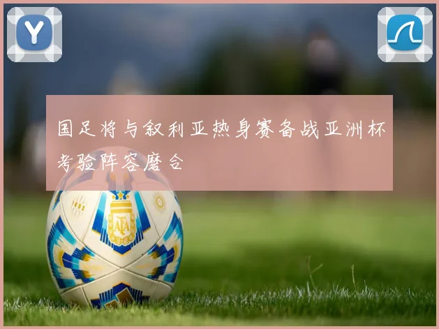 国足将与叙利亚热身赛备战亚洲杯考验阵容磨合