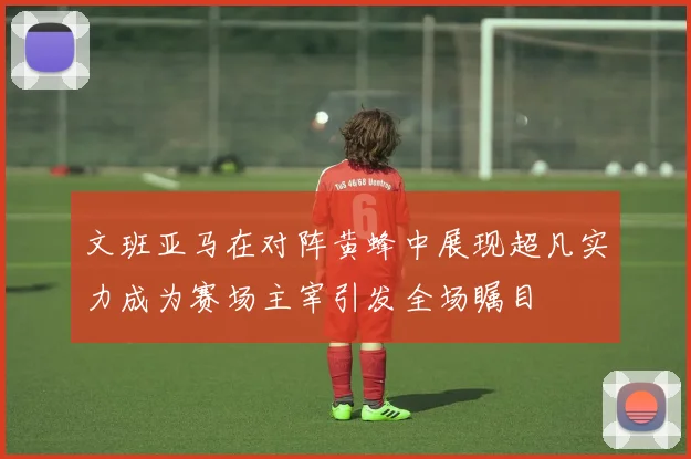 文班亚马在对阵黄蜂中展现超凡实力成为赛场主宰引发全场瞩目