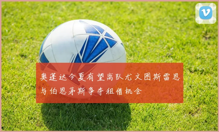 奥蓬达今夏有望离队尤文图斯雷恩与伯恩茅斯争夺租借机会