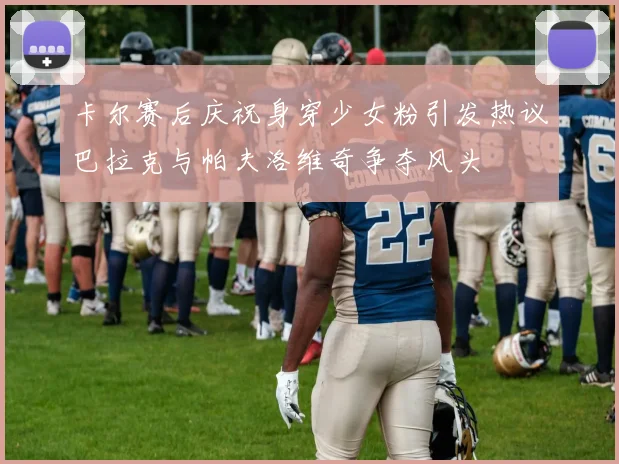 卡尔赛后庆祝身穿少女粉引发热议巴拉克与帕夫洛维奇争夺风头
