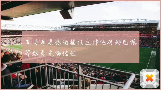皇马考虑德尚接任主帅他对姆巴佩等球员充满信任