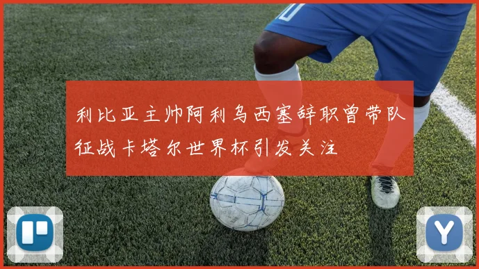 利比亚主帅阿利乌西塞辞职曾带队征战卡塔尔世界杯引发关注