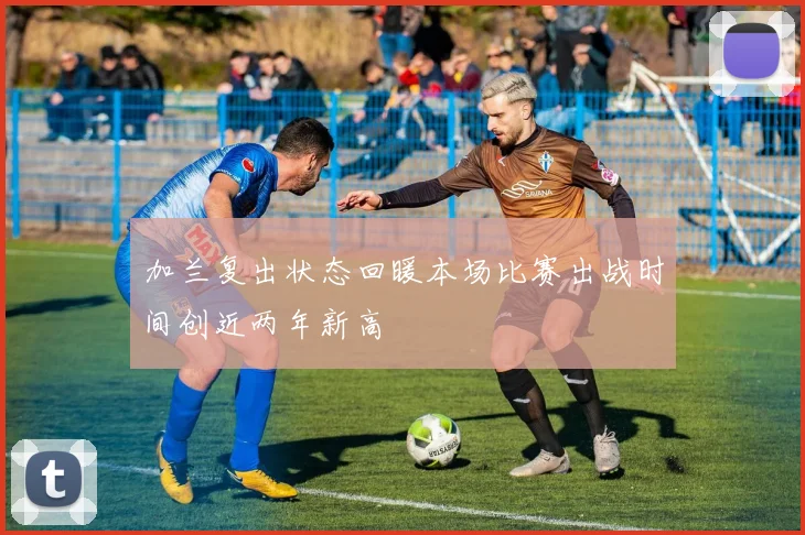 加兰复出状态回暖本场比赛出战时间创近两年新高