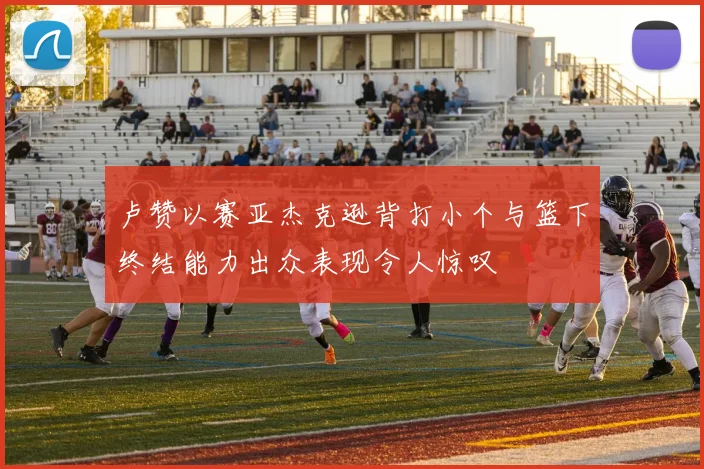 卢赞以赛亚杰克逊背打小个与篮下终结能力出众表现令人惊叹