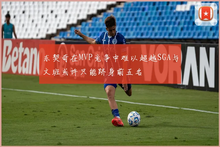 东契奇在MVP竞争中难以超越SGA与文班或许只能跻身前五名