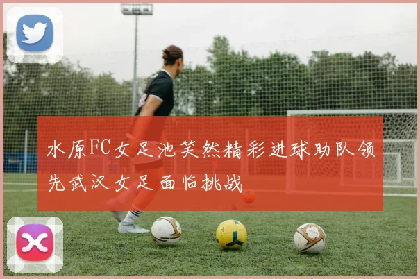 水原FC女足池笑然精彩进球助队领先武汉女足面临挑战