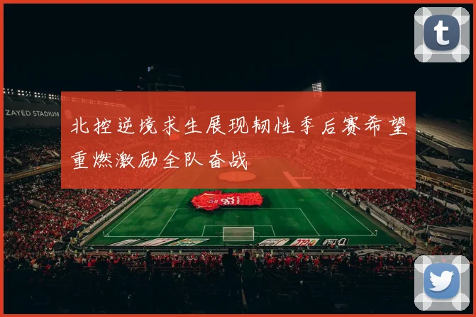 北控逆境求生展现韧性季后赛希望重燃激励全队奋战